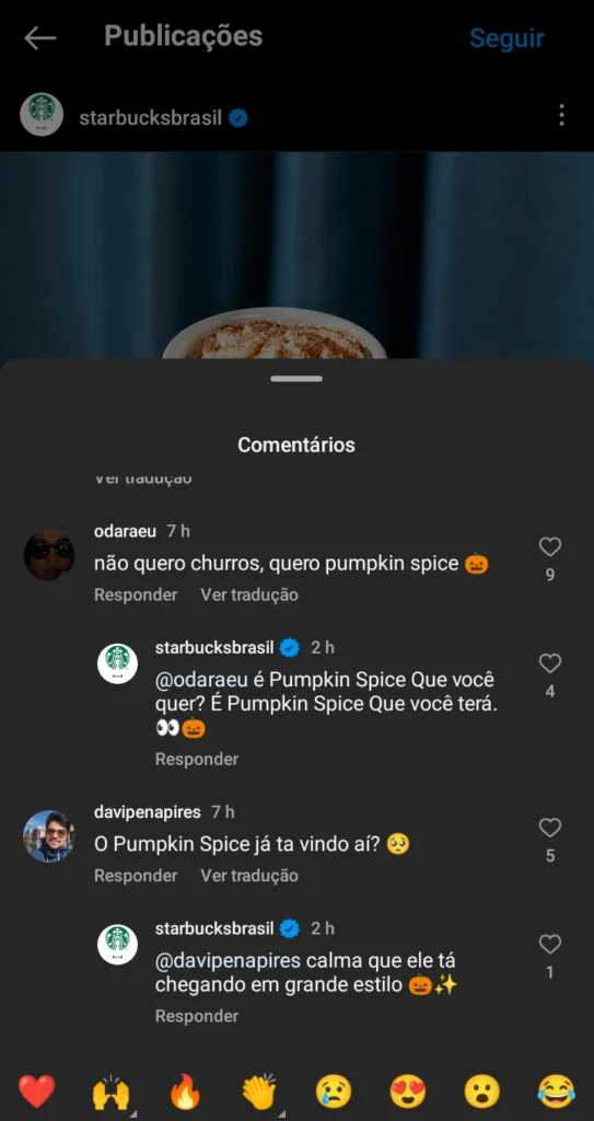 Foto de tela do Instagram mostrando como a Starbucks responde os comentários nas suas postagens:
odaraeu fala "não quero churros, quero pumpkin spice 🎃"
Starbucks responde "@odaraeu é Pumpkin Spice que você quer? É Pumpkin Spice que você terá. 👀🎃"
davipenapires comenta "O Pumpkin Spice já ta vindo aí? 🙁"
Starbucks responde "@davipenapires calma que ele tá chegando em grande estilo 🎃💫"